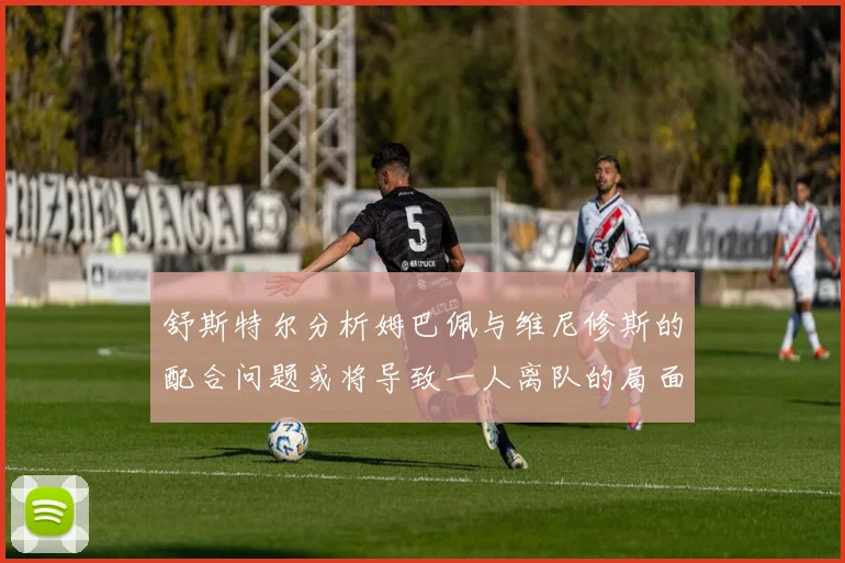 舒斯特尔分析姆巴佩与维尼修斯的配合问题或将导致一人离队的局面