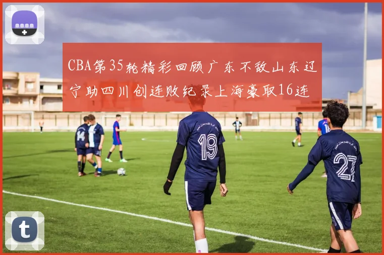 CBA第35轮精彩回顾广东不敌山东辽宁助四川创连败纪录上海豪取16连胜北京轻取同曦