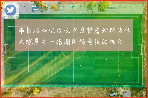 弗拉格回忆成长岁月赞詹姆斯为伟大球员之一感谢同场竞技的机会