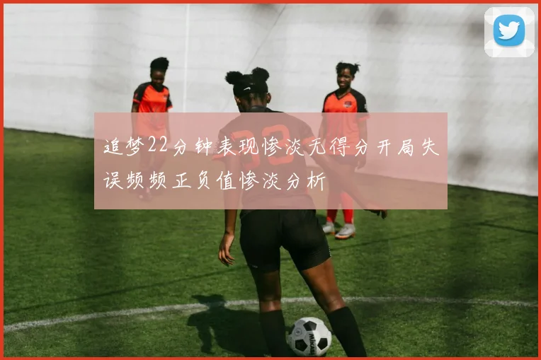 追梦22分钟表现惨淡无得分开局失误频频正负值惨淡分析