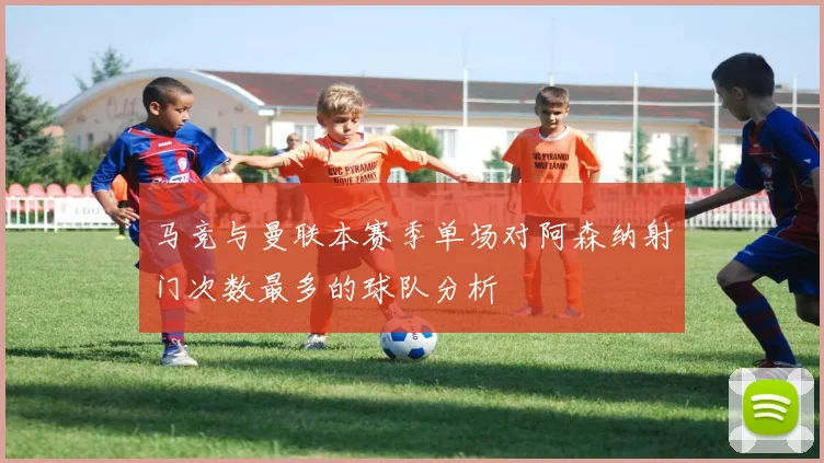 马竞与曼联本赛季单场对阿森纳射门次数最多的球队分析