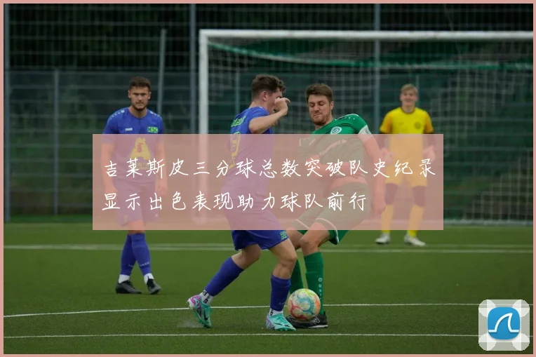 吉莱斯皮三分球总数突破队史纪录显示出色表现助力球队前行