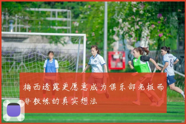 梅西透露更愿意成为俱乐部老板而非教练的真实想法