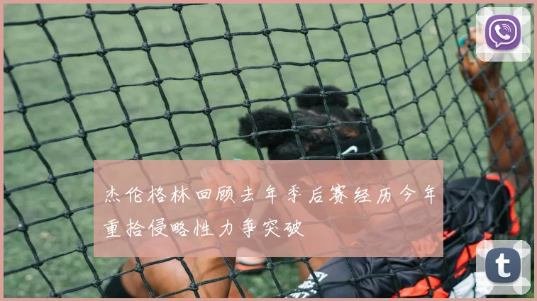 杰伦格林回顾去年季后赛经历今年重拾侵略性力争突破