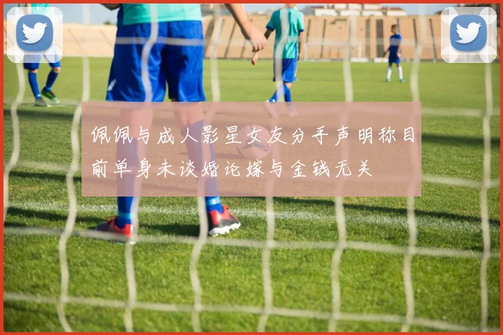 佩佩与成人影星女友分手声明称目前单身未谈婚论嫁与金钱无关