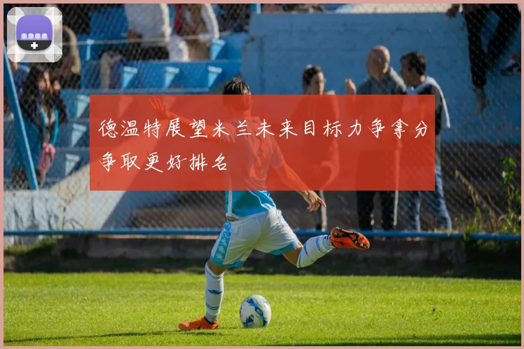 德温特展望米兰未来目标力争拿分争取更好排名