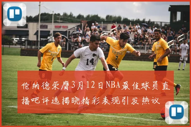 伦纳德荣膺3月12日NBA最佳球员直播吧评选揭晓精彩表现引发热议