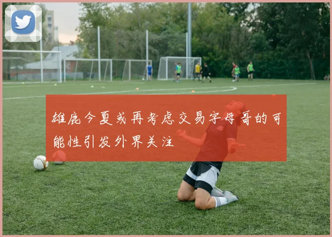 雄鹿今夏或再考虑交易字母哥的可能性引发外界关注
