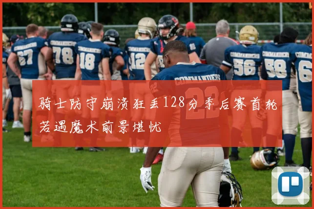 骑士防守崩溃狂丢128分季后赛首轮若遇魔术前景堪忧