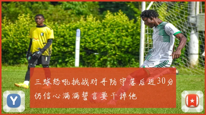 三球怒吼挑战对手防守落后近30分仍信心满满誓言要干掉他