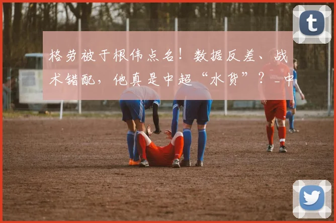 格劳被于根伟点名！数据反差、战术错配，他真是中超“水货”？_中场_防守_皇家马德里