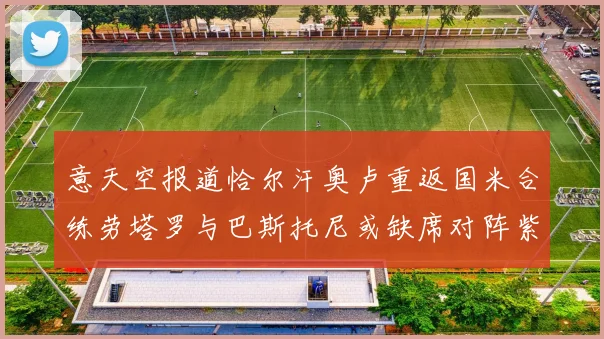 意天空报道恰尔汗奥卢重返国米合练劳塔罗与巴斯托尼或缺席对阵紫百合