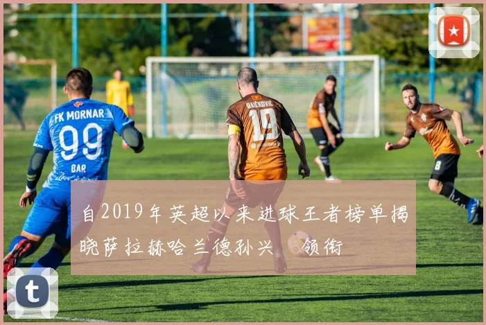 自2019年英超以来进球王者榜单揭晓萨拉赫哈兰德孙兴慜领衔