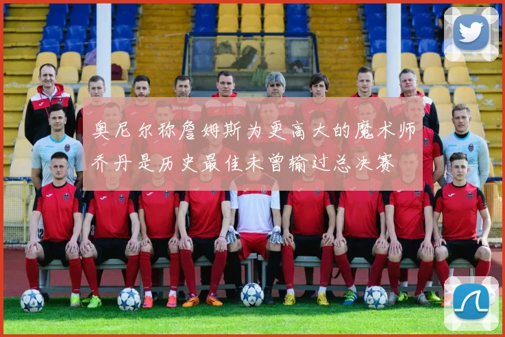 奥尼尔称詹姆斯为更高大的魔术师乔丹是历史最佳未曾输过总决赛